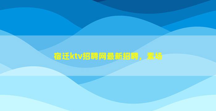 宿迁ktv招聘网最新招聘，素场